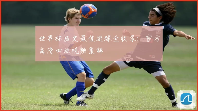 世界杯历史最佳进球全收录：官方高清回放视频集锦