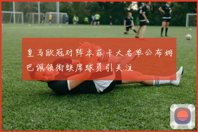 皇马欧冠对阵本菲卡大名单公布姆巴佩领衔缺席球员引关注