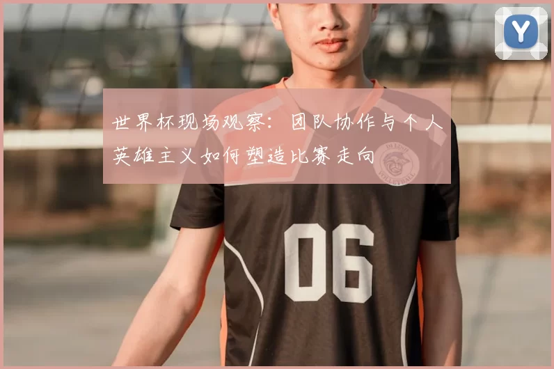 世界杯现场观察:团队协作与个人英雄主义如何塑造比赛走向