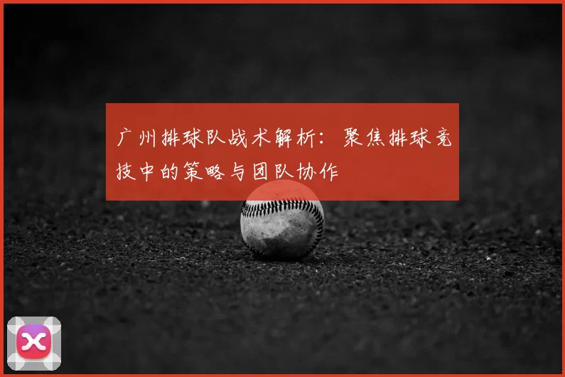 广州排球队战术解析：聚焦排球竞技中的策略与团队协作