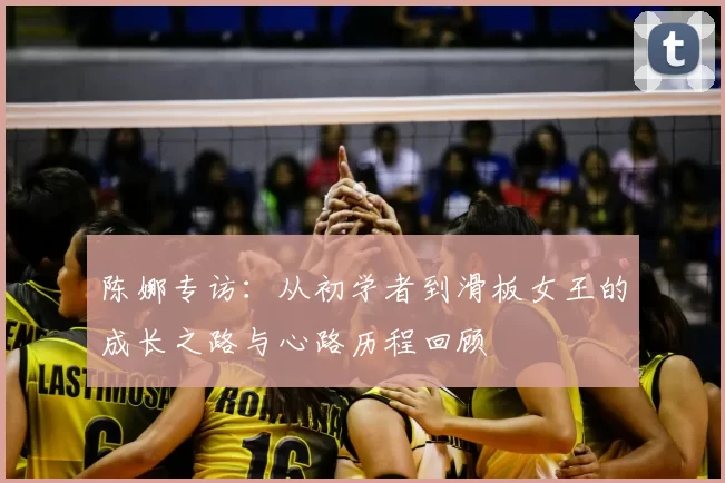 陈娜专访:从初学者到滑板女王的成长之路与心路历程回顾