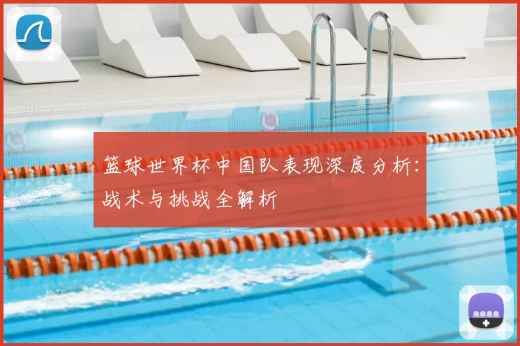 篮球世界杯中国队表现深度分析：战术与挑战全解析