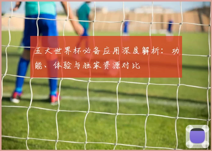 五大世界杯必备应用深度解析:功能、体验与独家资源对比