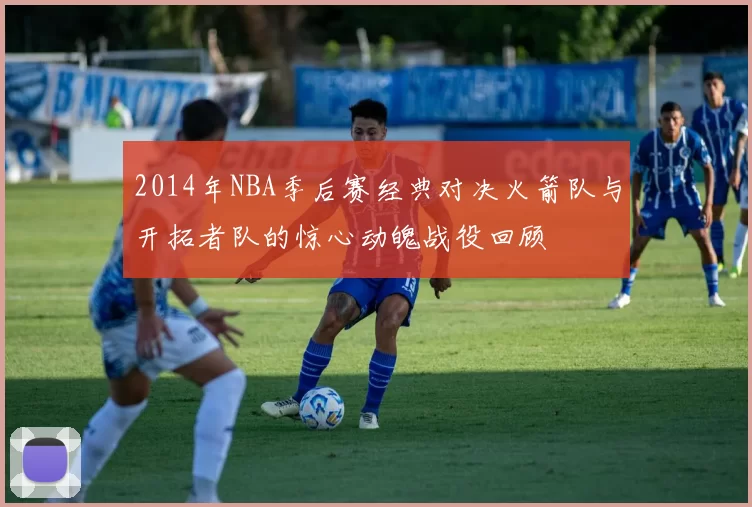 2014年NBA季后赛经典对决火箭队与开拓者队的惊心动魄战役回顾