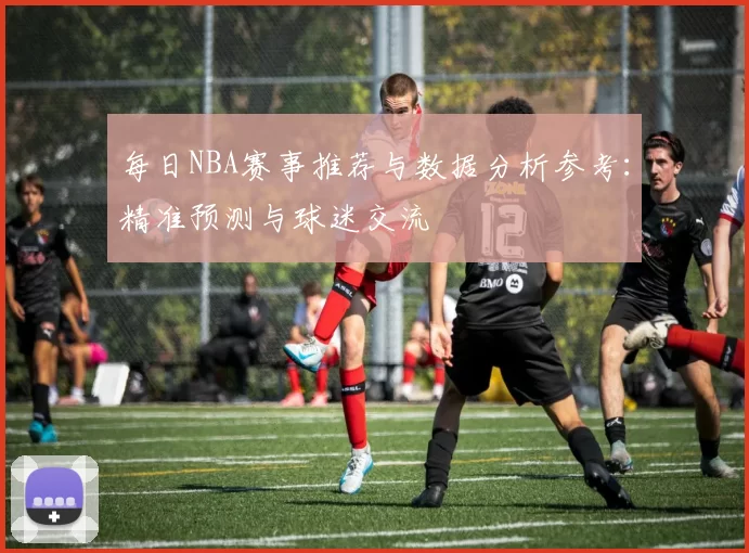 每日NBA赛事推荐与数据分析参考:精准预测与球迷交流