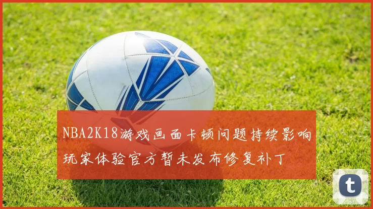 NBA2K18游戏画面卡顿问题持续影响玩家体验官方暂未发布修复补丁