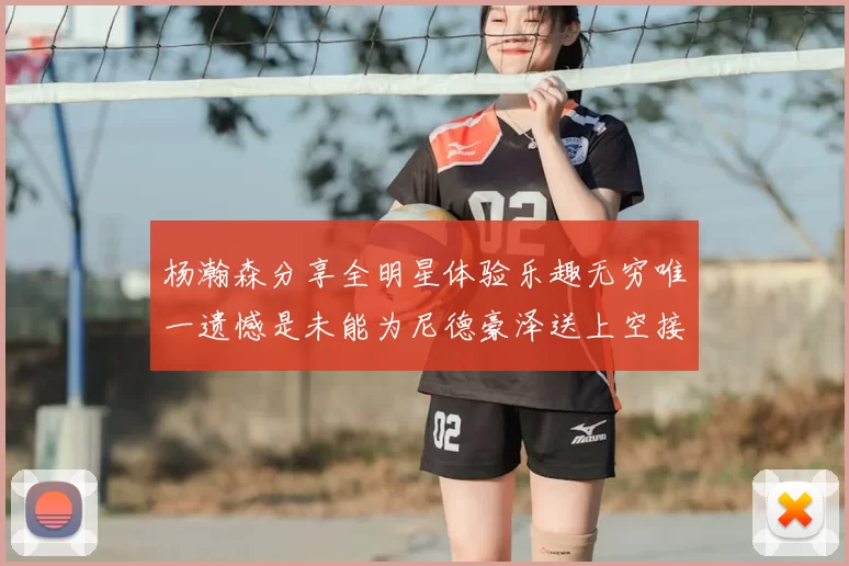 杨瀚森分享全明星体验乐趣无穷唯一遗憾是未能为尼德豪泽送上空接助攻