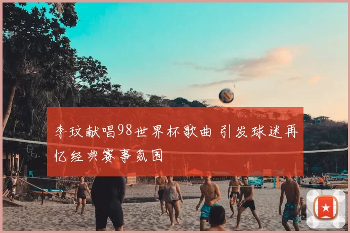 李玟献唱98世界杯歌曲 引发球迷再忆经典赛事氛围
