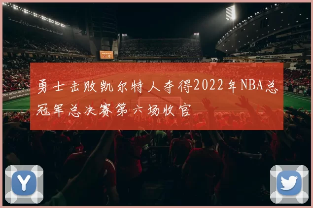 勇士击败凯尔特人夺得2022年NBA总冠军总决赛第六场收官