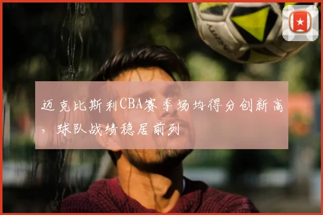 迈克比斯利CBA赛季场均得分创新高,球队战绩稳居前列