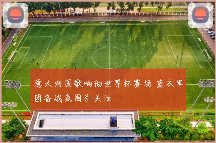 意大利国歌响彻世界杯赛场 蓝衣军团备战氛围引关注