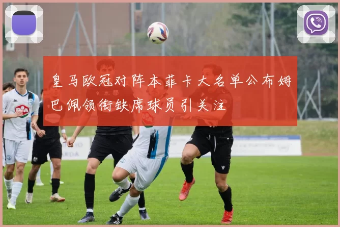 皇马欧冠对阵本菲卡大名单公布姆巴佩领衔缺席球员引关注