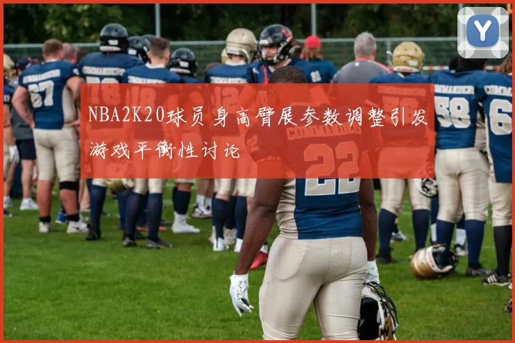 NBA2K20球员身高臂展参数调整引发游戏平衡性讨论