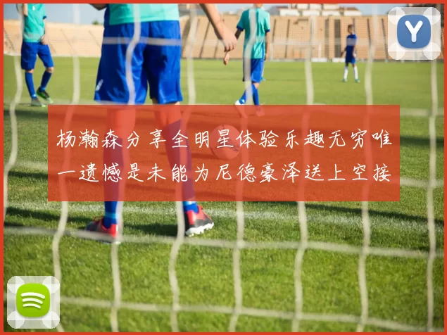 杨瀚森分享全明星体验乐趣无穷唯一遗憾是未能为尼德豪泽送上空接助攻