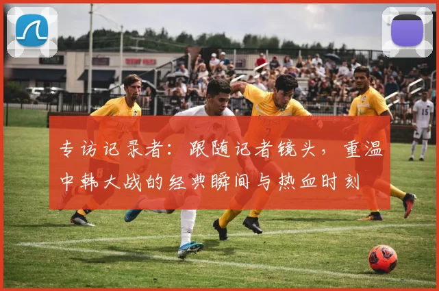 专访记录者：跟随记者镜头，重温中韩大战的经典瞬间与热血时刻