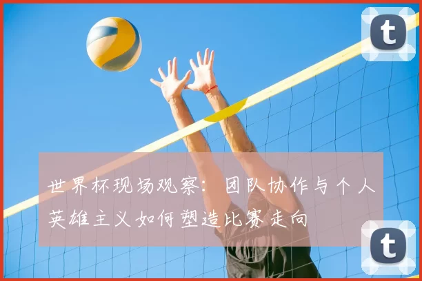 世界杯现场观察:团队协作与个人英雄主义如何塑造比赛走向