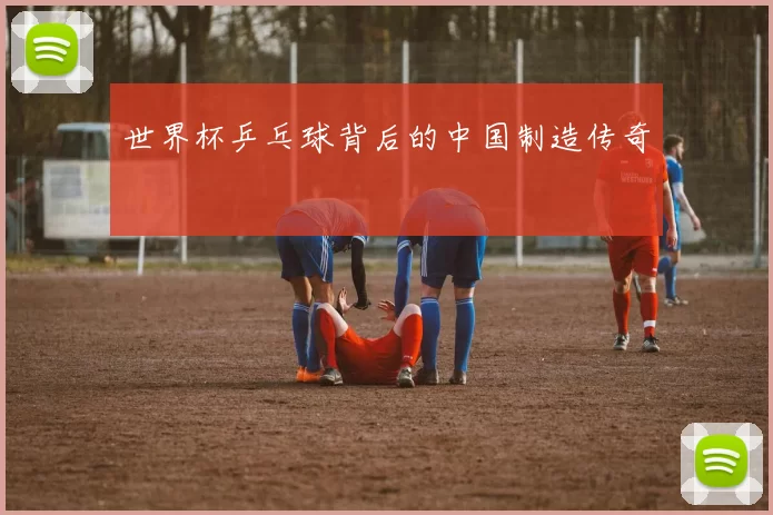 世界杯乒乓球背后的中国制造传奇