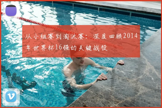 从小组赛到淘汰赛：深度回顾2014年世界杯16强的关键战役