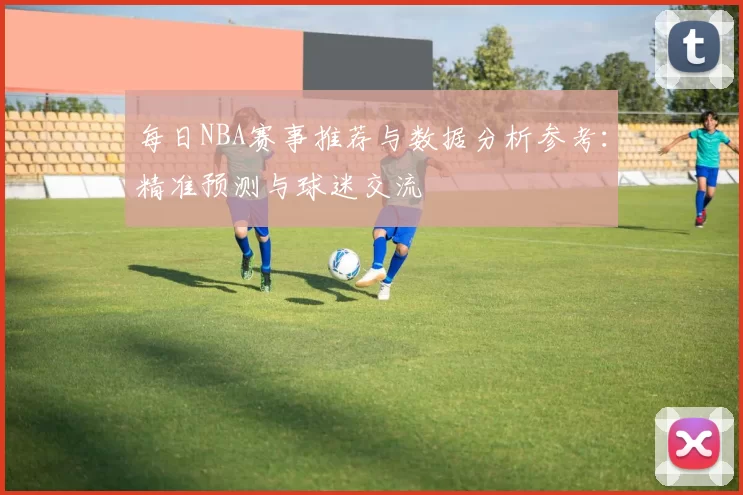 每日NBA赛事推荐与数据分析参考:精准预测与球迷交流