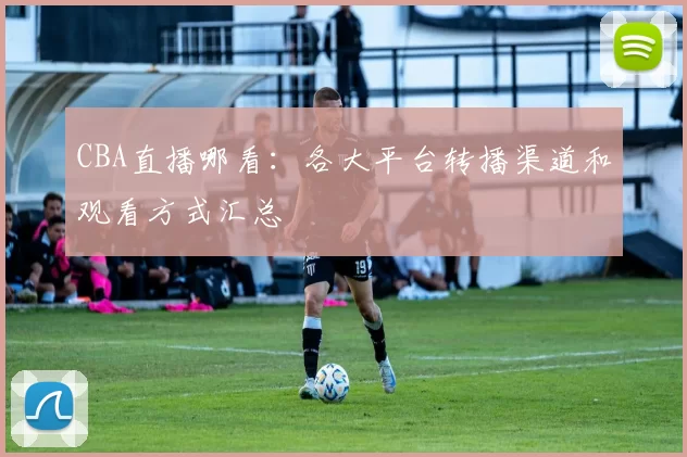 CBA直播哪看:各大平台转播渠道和观看方式汇总