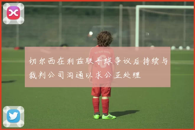 切尔西在利兹联手球争议后持续与裁判公司沟通以求公正处理
