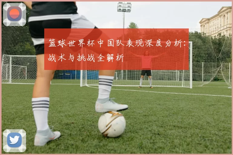 篮球世界杯中国队表现深度分析：战术与挑战全解析