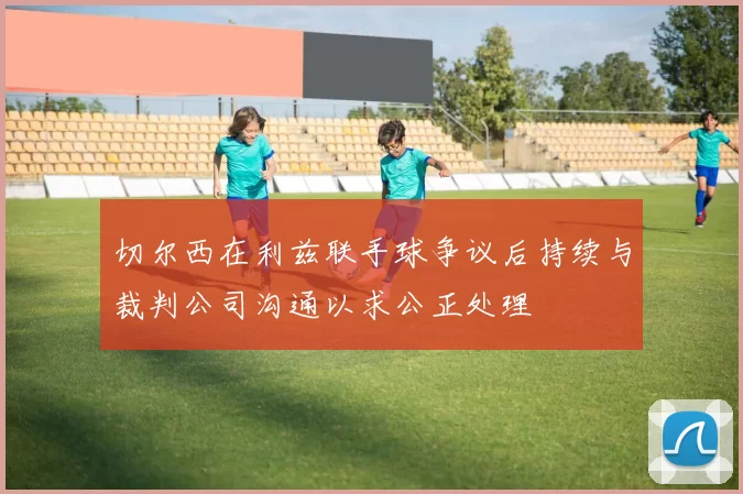 切尔西在利兹联手球争议后持续与裁判公司沟通以求公正处理