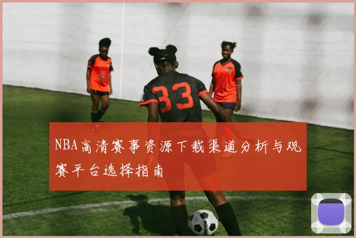 NBA高清赛事资源下载渠道分析与观赛平台选择指南