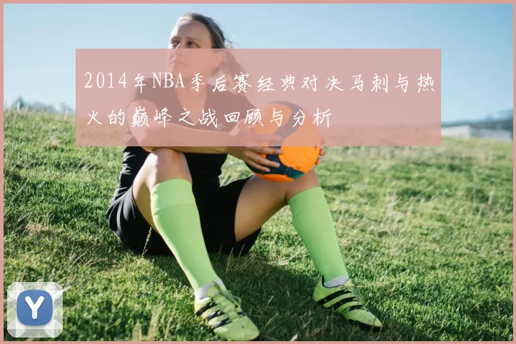 2014年NBA季后赛经典对决马刺与热火的巅峰之战回顾与分析