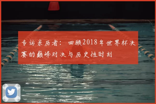 专访亲历者:回顾2018年世界杯决赛的巅峰对决与历史性时刻