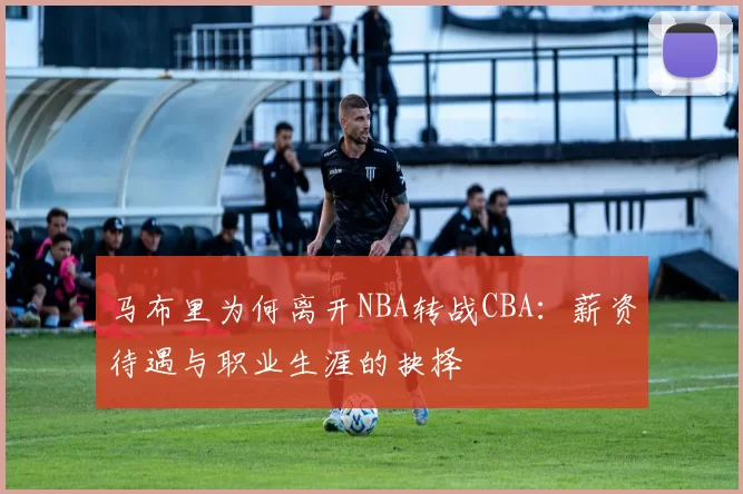 马布里为何离开NBA转战CBA:薪资待遇与职业生涯的抉择