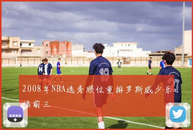2008年NBA选秀顺位重排罗斯威少乐福前三