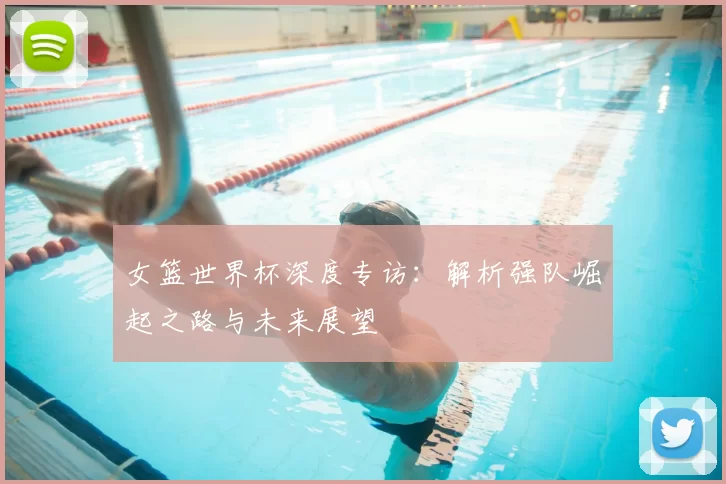 女篮世界杯深度专访:解析强队崛起之路与未来展望