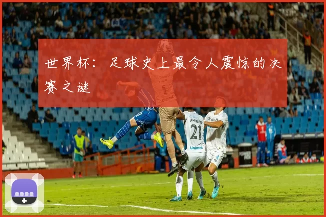 世界杯:足球史上最令人震惊的决赛之谜