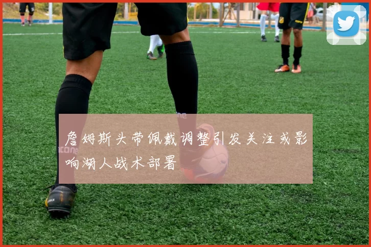 詹姆斯头带佩戴调整引发关注或影响湖人战术部署