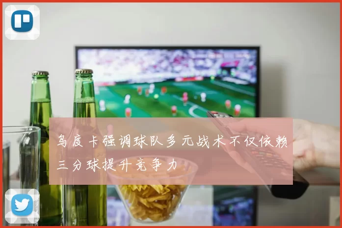 乌度卡强调球队多元战术不仅依赖三分球提升竞争力