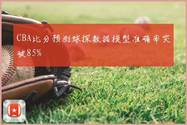 CBA比分预测球探数据模型准确率突破85%