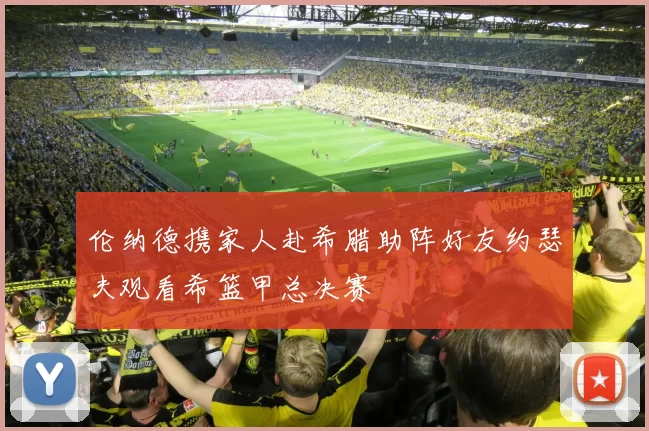 伦纳德携家人赴希腊助阵好友约瑟夫观看希篮甲总决赛