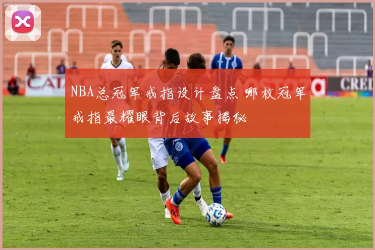 NBA总冠军戒指设计盘点 哪枚冠军戒指最耀眼背后故事揭秘