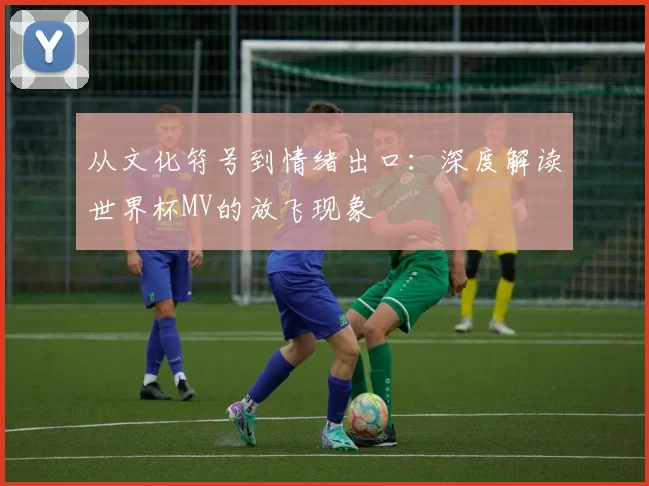 从文化符号到情绪出口:深度解读世界杯MV的放飞现象