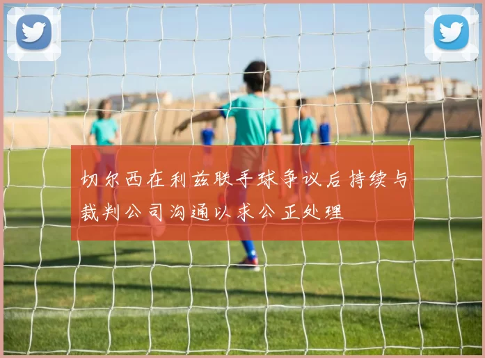 切尔西在利兹联手球争议后持续与裁判公司沟通以求公正处理