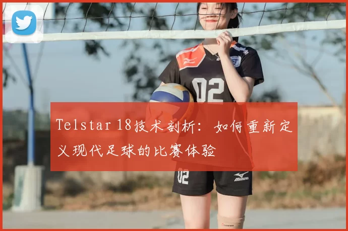Telstar 18技术剖析:如何重新定义现代足球的比赛体验