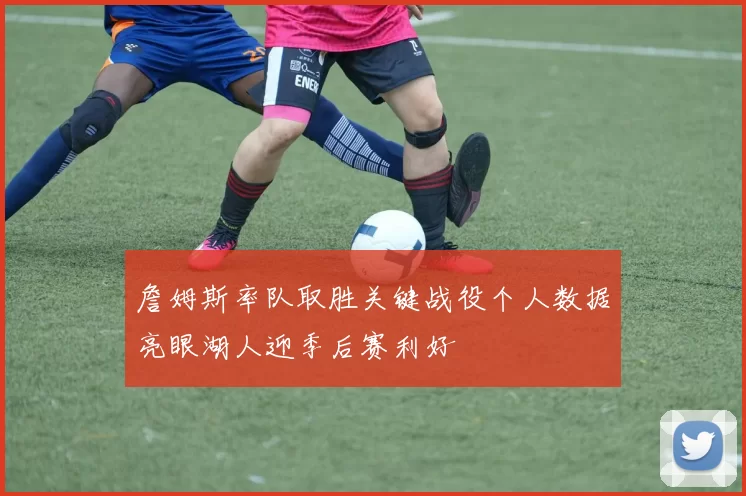 詹姆斯率队取胜关键战役个人数据亮眼湖人迎季后赛利好