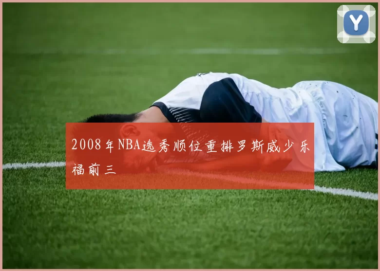 2008年NBA选秀顺位重排罗斯威少乐福前三