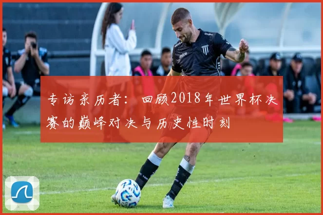 专访亲历者：回顾2018年世界杯决赛的巅峰对决与历史性时刻