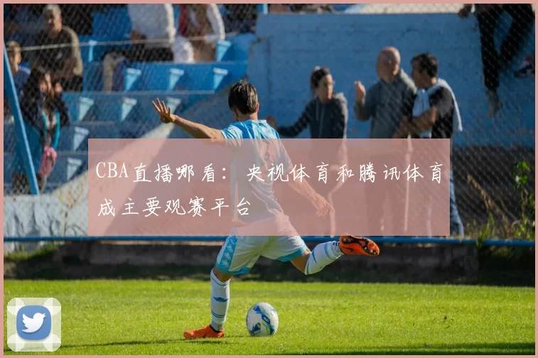 CBA直播哪看:央视体育和腾讯体育成主要观赛平台