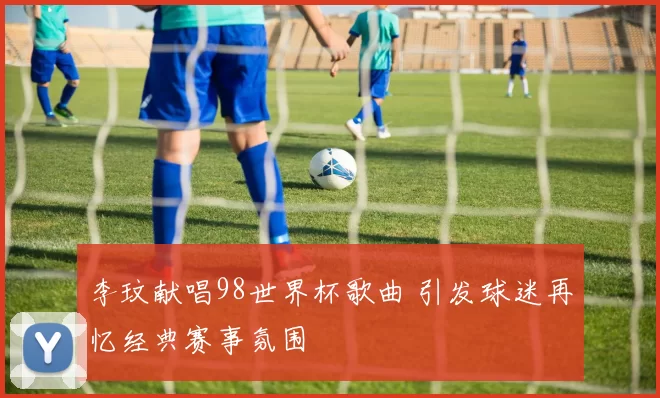 李玟献唱98世界杯歌曲 引发球迷再忆经典赛事氛围