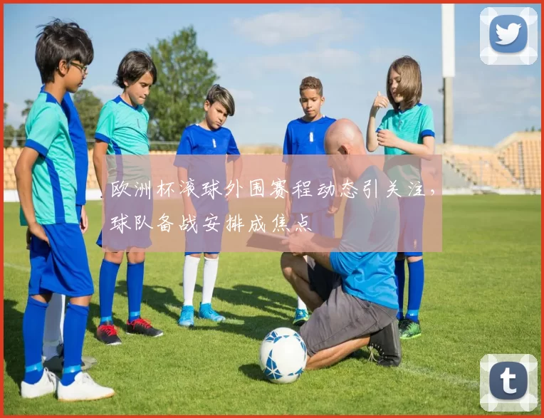 欧洲杯滚球外围赛程动态引关注,球队备战安排成焦点