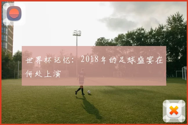 世界杯记忆：2018年的足球盛宴在何处上演