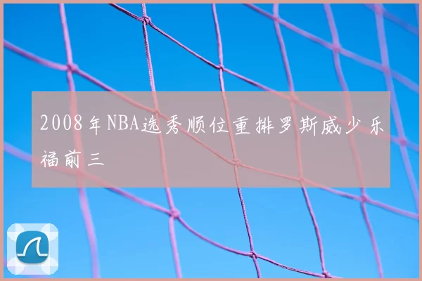2008年NBA选秀顺位重排罗斯威少乐福前三